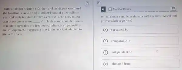Anthropologist Kristian ]Carlson and colleagues examined
the fossilized clavicle and shoulder bones of a 3.6 million-
year-old early hominin known as "Little Foot "They found
that these bones were __ the clavicle and shoulder bones
of modern apes that are frequent climbers, such as gorillas
and chimpanzees, suggesting that Little Foot had adapted to
life in the trees.
Mark for Review
Which choice completes the text with the most logical and
precise word or phrase?
A surpassed by
B comparable to
C independent of
D obtained from