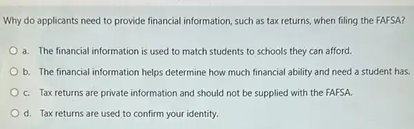 Why do applicants need to provide financial information, such as tax returns, when filing the FAFSA?
a. The financial information is used to match students to schools they can afford.
b. The financial information helps determine how much financial ability and need a student has.
C. Tax returns are private information and should not be supplied with the FAFSA.
d. Tax returns are used to confirm your identity.