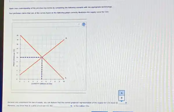 Apply your understanding of the provious liry terms by completing the following somario with the appropriate terminology.
Your professor claims that one	the following graph correctly ilustrates the supply curve for CDs:
Because you understand land the law of supply.you can deduce that the corred graphical representation of the supply for CDs must be
Morever, you know that at a price of 10 per CD, the __ is five million Cos