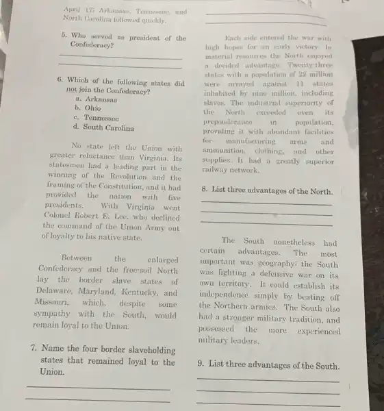 April 17: Arkansas, Tennessee, and North Carolina followed quickly.
5. Who served as president of the Confederacy?
6. Which of the following states did not join the Confederacy?
a. Arkansas
b. Ohio
c. Tennessee
d. South Carolina
No state left the Union with greater reluctance than Virginia. Its statesmen had a leading part in the winning of the Revolution and the provided the nation with five presidents. With Virginia went Colonel Robert E. Lee, who declined the command of the Union Army out of loyalty to his native state.
Between the enlarged Confederacy and the free-soil North lay the border slave states of Delaware, Maryland, Kentucky, and Missouri, which, despite some sympathy with the South, would remain loyal to the Union.
7. Name the four border slaveholding states that remained loyal to the Union.
Each side entered the war with high hopes for an early victory. In material resources the North enjoyed a decided advantage. Twenty-three states with a population of 22 million were arrayed against 11 states inhabited by nine million, including slaves. The industrial superiority of the North exceeded even its preponderance in population, providing it with abundant facilities for manufacturing arms and ammunition, clothing, and other supplies. It had a greatly superior railway network.
8. List three advantages of the North.
The South nonetheless had certain advantages. The most important was geography; the South was fighting a defensive war on its own territory. It could establish its independence simply by beating off the Northern armies. The South also had a stronger military tradition, and possessed the more experienced military leaders.
9. List three advantages of the South.