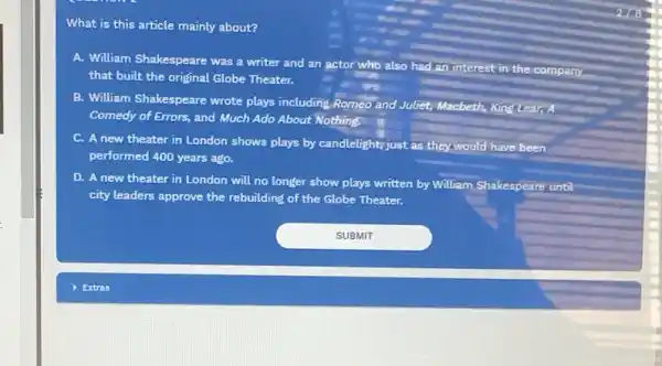 What is this article mainly about?
A. William Shakespeare was a writer and an actor who also had an interest
in the company
that built the oriçinal Globe Theater.
B. William Shakespeare wrote plays including.Romeo'andJuliet Macbeth, King Lear,
Comedy of Errors, and Much Ado About Nothing.
C. A new theater in London shows plays by candlelight,just as they would have been
performed 400 years ago.
D. A new theater in London will no longer show plays written by William Shakespeare until
city leaders approve the rebuilding of the Globe Theater.