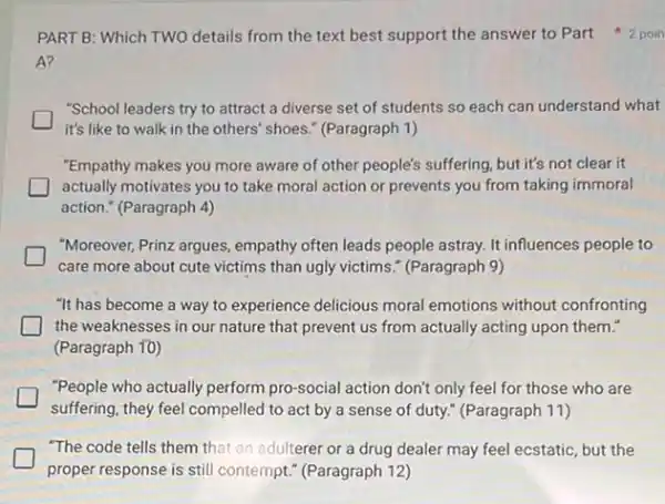 A?
"School leaders try to attract a diverse set of students so each can understand what
it's like to walk in the others' shoes." (Paragraph 1)
"Empathy makes you more aware of other people's suffering, but it's not clear it
actually motivates you to take moral action or prevents you from taking immoral
action." (Paragraph 4)
"Moreover, Prinz argues, empathy often leads people astray.It influences people to
care more about cute victims than ugly victims." (Paragraph 9)
"It has become a way to experience delicious moral emotions without confronting
the weaknesses in our nature that prevent us from actually acting upon them."
(Paragraph 10)
"People who actually perform pro-social action don't only feel for those who are
suffering, they feel compelled to act by a sense of duty." (Paragraph 11)
"The code tells them that an adulterer or a drug dealer may feel ecstatic, but the
proper response is still contempt." (Paragraph 12)
PART B: Which TWO details from the text best support the answer to Part 2 poin