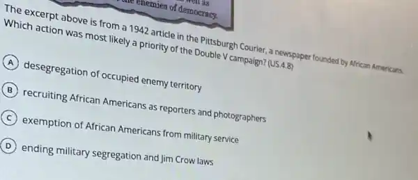 as
enemies of democracy.
The excerpt above is from a 1942 article in the Pittsburgh Courier a newspaper founded by African Americans.
Which action was most likely a priority of the Double V campaign?(US.4.8)
A desegregation of occupied enemy territory
B recruiting African Americans as reporters and photographers
C exemption of African Americans from military service
D ending military segregation and Jim Crow laws