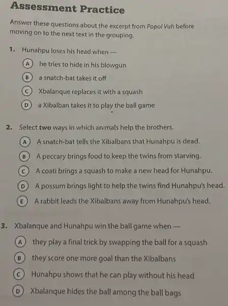 Ass essment Practice
Answer these questions about the excerpt from Popol Vuh before
moving on to the next text in the grouping.
1. Hunahpu loses his head when -
A he tries to hide in his blowgun
B a snatch-bat takes it off
(C) Xbalanque replaces it with a squash C
D a Xibalban takes it to play the ball game
2. Select two ways in which animals help the brothers.
A A snatch-bat tells the Xibalbans that Hunahpu is dead.
B A peccary brings food to keep the twins from starving.
C A coati brings a squash to make a new head for Hunahpu.
D A possum brings light to help the twins find Hunahpu's head.
E A rabbit leads the Xibalbans away from Hunahpu's head.
3. Xbalanque and Hunahpu win the ball game when -
A they play a final trick by swapping the ball for a squash
B they score one more goal than the Xibalbans
C Hunahpu shows that he can play without his head
D Xbalanque hides the ball among the ball bags