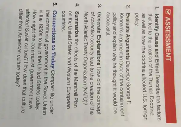 ASSESSMENT
1. Identify Cause and Effect Describe the factors
that led to the creation of the Truman Doctrine,
as well as how the doctrine affected U.S. foreign
policy.
2. Evaluate Arguments Describe George F.
Kennan's argument in favor of the containment
policy and explain why he thought it would be
successful.
3. Generate Explanations How did the concept
of collective security lead to the creation of the
North Atlantic Treaty Organization (NATO)?
4. Summarize the effects of the Marshall Plan
on the United States and Western European
countries.
5. Connections to Today Compare life under
the communist government in the Soviet Union
in the 1950s to life in the United States today.
How might the communist government have
affected Soviet culture? How does that culture
differ from American culture today?