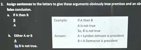 Assign sentences to the letters to give these arguments obviously true premises and an ob
false conclusion.
a. If Athen B
B
Either Aor B
B is not true.
Example:	If A then B
A is not true
So, B is not true
Answer:	A=Lyndon Johnson is president
B=A Democrat is president