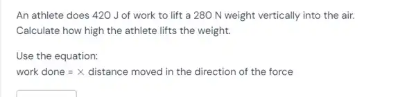 An athlete does 420 J of work to lift a 280 N weight vertically into the air.
Calculate how high the athlete lifts the weight.
Use the equation:
work done =X distance moved in the direction of the force