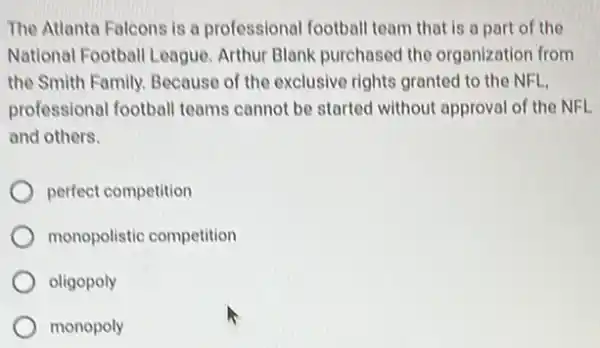 The Atlanta Falcons is a professional football team that is a part of the
National Football League Arthur Blank purchased the organization from
the Smith Family. Because of the exclusive rights granted to the NFL,
professional footbal teams cannot be started without approval of the NEL
and others.
perfect competition
monopolistic competition
oligopoly
monopoly