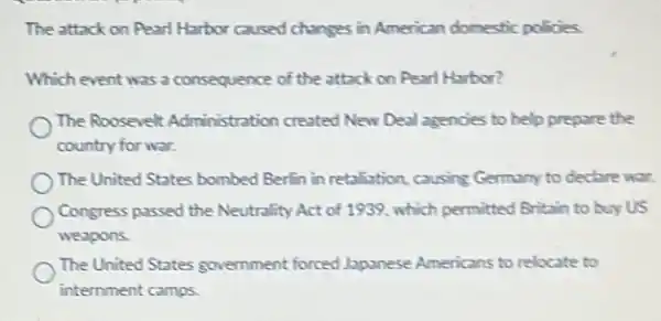 The attack on Pearl Harbor caused changes in American domestic policies.
Which event was a consequence of the attack on Pearl Harbor?
The Roosevelt Administration created New Deal agencies to help prepare the
country for war.
The United States bombed Berfin in retaliation, causing Germany to declare war.
Congress passed the Neutrality Act of 1939, which permitted Britain to buy us
weapons.
The United States government forced Japanese Americans to relocate to
internment camps.