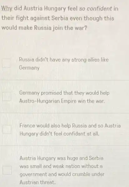 Why, did Austria Hungary feel so confident in
their fight against Serbia even though this
would make Russia join the war?
Russia didn't have any strong allies like
Germany
Germany promised that they would help
Austro-Hungarian Empire win the war.
France would also help Russia and so Austria
Hungary didn't feel confidant at all.
Austria Hungary was huge and Serbia