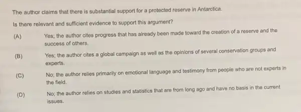 The author claims that there is substantial support for a protected reserve in Antarctica.
Is there relevant and sufficient evidence to support this argument?
(A)
Yes; the author cites progress that has already been made toward the creation of a reserve and the
success of others.
(B)
Yes; the author cites a global campaign as well as the opinions of several conservation groups and
experts.
(C)
No; the author relies primarily on emotional language and testimony from people who are not experts in
the field.
(D)
No; the author relies on studies and statistics that are from long ago and have no basis in the current
issues.