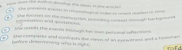 How does the author develop the ideas in the article?
A She presents events in chronological order to orient readers in time.
B ) She focuses on the manuscript, providing context through background
information and quotations.
C She retells the events through her own personal reflections.
D
before determining who is right.
She compares and contrasts the views of an eyewitness and a historian