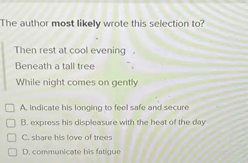 The author most likely wrote this selection to?
Then rest at cool evening
Beneath a tall tree
While night comes on gently
A. indicate his longing to feel safe and secure
B. express his displeasure with the heat of the day
C. share his love of trees
D. communicate his fatigue