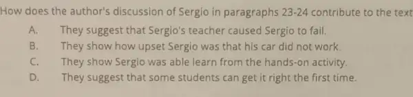 How does the author's discussion of Sergio in paragraphs 23-24 contribute to the text
A. They suggest that Sergio's teacher caused Sergio to fail.
B. They show how upset Sergio was that his car did not work.
C. They show Sergio was able learn from the hands-on activity.
D. They suggest that some students can get it right the first time.