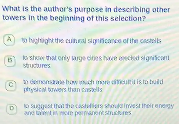 What is the author's purpose in describing other
towers in the beginning of this selection?
A to highlight the cultural significance of the castells A
B 7 to show that only large cities have erected significant
structures
C
to demonstrate how much more difficult it is to build
physical towers than castells
) - to suggest that the castelliers should invest their energy
and talent in more permanent structures