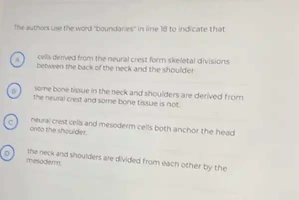 The authors use the word "boundaries" in line 18 to indicate that
A ) between the back of the neck and the shoulder
cells derived from the neural crest form skeletal divisions
B
the neural crest and some bone tissue is not.
(B)
some bone tissue in the neck and shoulders are derived from
C
neural crest cells and mesoderm cells both anchor the head
onto the shoulder.
D the neck and shoulders are divided from each other by the
mesoderm.