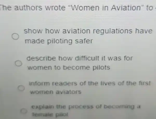 he authors wrote "Women in Aviation"to
show how aviation regulations have
made piloting safer
describe how difficult it was for
women to become pilots
inform readers of the lives of the first
women aviators
explain the process of becoming a
female pilot