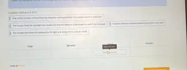 Available Options ( 4 of 4 )
One of the humans is freed from his shackles and approaches the outside world in confusion.
The human finds his eyesight has weakened and his ability to understand his world has changed.
Humans observe shadows passing along the cave wall.
The human becomes accustomed to the light and detal of the outside world.
First
Second
Fourth