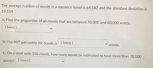 The average number of words in a romance novel is 64,182 and the standard deviation is
17,154
A. Find the proportion of all novels that are between 50,000 and 60,000 words.
square  disappointed
B. The 90^th percentile for novels is [Select] square 
words.
C. On a shelf with 350 novels, how many would be estimated to have more than 70,000
words? square