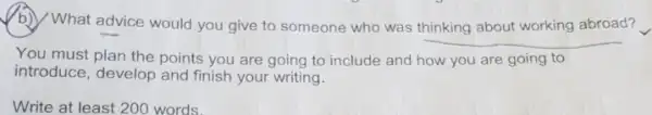 (b) What advice would you give to someone who was thinking about working abroad?
__
You must plan the points you are going to include and how you are going to
introduce, develop and finish your writing.
Write at least 200 words.