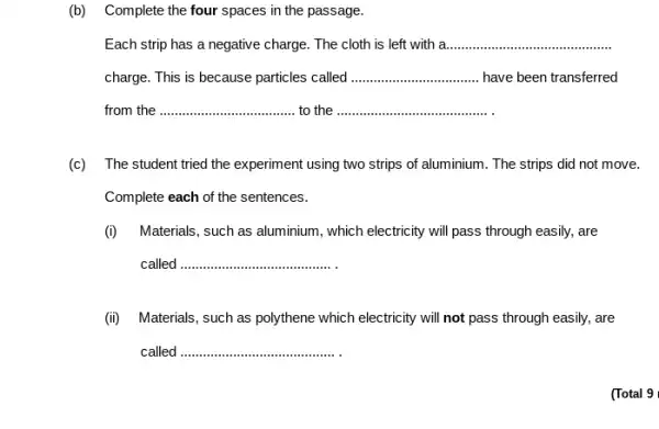 (b) Complete the four spaces in the passage.
Each strip has a negative charge. The cloth is left with a. __
charge. This is because particles called __ have been transferred
from the __ to the ......................................................................
(c) The student tried the experiment using two strips of aluminium. The strips did not move.
Complete each of the sentences.
(i) Materials, such as aluminium, which electricity will pass through easily, are
called __
(ii) Materials, such as polythene which electricity will not pass through easily,are
called __