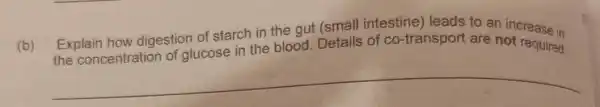 (b) the concentration of glucose in the blood. Details of co-transport are not required
Explain how digestion of starch in the gut (small intestine) leads to an increase in
__