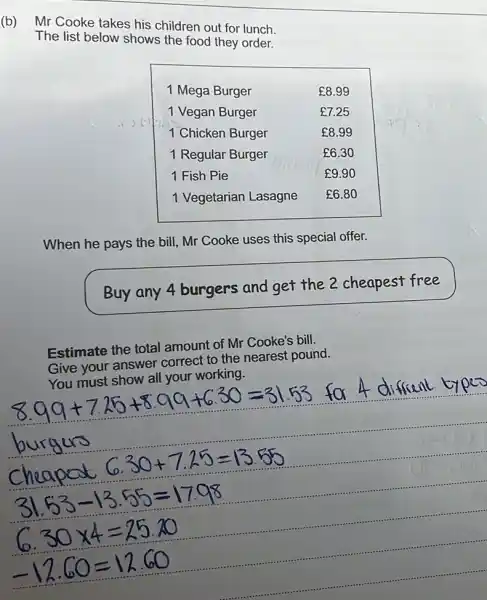 (b) Mr Cooke takes his children out for lunch. The list below shows the food they order.
When he pays the bill, Mr Cooke uses this special offer.
Buy any 4 burgers and get the 2 cheapest free
Estimate the total amount of Mr Cooke's bill. Give your answer correct to the nearest pound.
You must show all your working.
[

8.99+7.25+8.99+6.30=31.53 ( for ) 4 ( different types ) 
 ( burgus ) 
 ( cheapat ) 6.30+7.25=13.55 
31.53-13.55=1798 
6.30 times 4=25.20 
-12.60=12.60

]