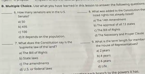 B. Multiple Choice. Use what you have learned in this lesson to answer the following questions.
__ 6. How many senators are in the U
Senate?
a) 50
b) 435
c) 100
d) It depends on the population.
__ 7. What does the Constitution say is the
'supreme law of the land?
a) The Bill of Rights
b) State laws
c) The amendments
d) U.S.or federal laws
__ 8. What was added to the Constitution tha
listed rights not already listed?
a) The 14th Amendment
b) The approval of all 13 states
c) The Bill of Rights
d) The Necessary and Proper Clause
__
9. What is the term length for member
the House of Representatives?
a) 2 years
b) 4 years
c) 6 years
d) Life
each branch to the powers it has.