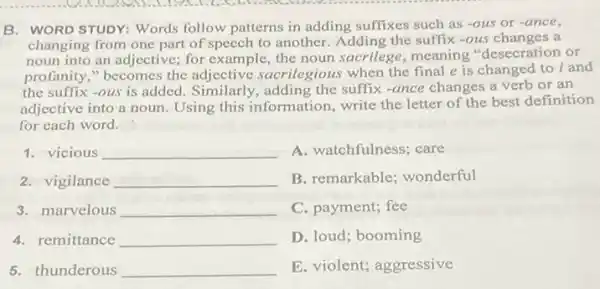 B. WORD STUDY: Words follow patterns in adding suffixes such as -ous or -ance
changing from one part of speech to another Adding the suffix -ous changes a
noun into an adjective for example, the noun sacrilege, meaning "desecration or
profanity," becomes the adjective sacrilegi ous when the final e is changed to i and
the suffix -ous is added. Similarly, adding the suffix -ance changes a verb or an
adjective into a noun Using this information write the letter of the best definition
for each word.
1. vicious __ A. watchfulness; care
2. vigilance __ B. remarkable; wonderful
3. marvelous __ C. payment; fee
4. remittance __ D. loud; booming
5. thunderous __ E. violent; aggressive