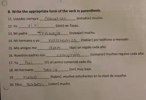 B. Write the appropriate form of the verb in parenthesis.
11. Ustedes siempre __ (estudiar) mucho.
12. Yo __ (vivir) en Texas. viv
13. Mi padre __ (trabajar) mucho.
14. Mi hermana y yo __ (hablar) por teléfono a menudo.
15. Mis amigos me __ (dar) un regalo cada año.
16. Nuestros padres nos __ (comprar) muchos regalos cada año.
17. Yo __ (ir) al centro comercial cada día.
18. Mi hermano __ (ser) muy baja.
19. __ (haber) muchos estudiantes en la clase de español.
20. Ellos __ (saber) mucho.