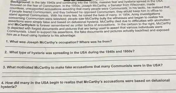 Background: In the late 1940 s and continuing into the 1950s massive fear and hysteria consin. made
massive fear and hysteria spread in the USA
C. unsupportion Communism In the 1950s, Joseph McCarthy, a Senator from Wisconsin.he realized that.
if people fe unsupported accusations asserting that many people were Communists uld keep him in office to
stand against Communism. Warn they believed he opposed Communism, they would Army investigations
concerning Communism were televised; people saw McCarthy bully the witnesses and ifficulties with alcoholism
concerning C.Communism. With his many lies, he ruined the lives of many. In 1954 Army an to realize his
and McCarthyism is forever remembered as unfair tactics of accusations. In the to difficulties with; food arthy
Communists. Used to support his assertions, the fake documents and pictures actually backfired and exposed
is depicted with forged documents and pictures that are being used to assert that various individuals were
him as a fraud using hysteria to his advantage.
1
__
the 1940s and 1950s?
__
3. What motivated McCarthy to make fake accusations that many Communists were in the USA?
__
4. How did many in the USA begin to realize that McCarthy's accusations were based on delusional
hysteria?