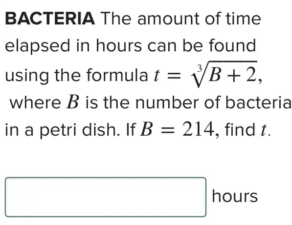 BACTERIA The amount of time
elapsed in hours can be found
using the formula t=sqrt [3](B+2)
where B is the number of bacteria
in a petri dish. If B=214 . find t.
square  hours