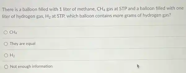 There is a balloon filled with 1 liter of methane, CH_(4) gas at STP and a balloon filled with one
liter of hydrogen gas, H_(2) at STP, which balloon contains more grams of hydrogen gas?
CH_(4)
They are equal
H_(2)
Not enough information