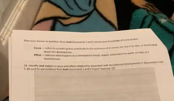 Base your answer to question 24 on both Documents 1 and 2 and on your knowledge of social studies.
Cause-refers to something that contributes to the occurence of an event, the rise of an idea, or the bringing
about of a development
Effect-refers to what happens as a consequence (result, impact,outcome) of an event an idea, ora
development
24. Identify and explain a cause-and-effect relationship associated with the historical developments in documents 1 and
square