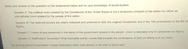 Base your answer to the question on the statements below and on your knowledge of social studies.
Speaker A: The political union created by the Constitution of the United States is not a temporary compact of the states but rather an
unbreakable bond created by the people of the nation.
Speaker B: The reserved powers are clearly indicated and protected in boch the original Constitution and in the 10th amendment of the Bill of
Rights.
Speaker C: Liberty is best preserved in the hands of the government closest to the people Union is desirable only if it preserves our liberty.
Speaker D: Nullification! Secession What miserable words-words that threaten the continuance of both our liberty and our Union
The political opinions expressed in these statements relate most directly to the start of which war?