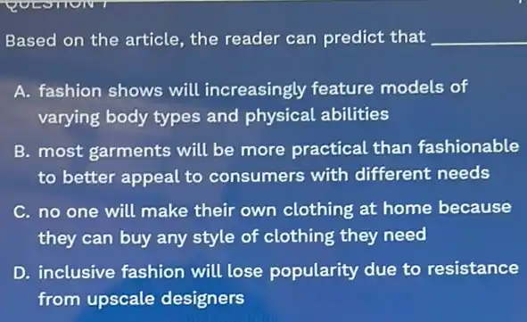 Based on the article the reader can predict that __
A. fashion shows will increasingly feature models of
varying body types and physical abilities
B. most garments will be more practical than fashionable
to better appeal to consumers with different needs
C. no one will make their own clothing at home because
they can buy any style of clothing they need
D. inclusive fashion will lose popularity due to resistance
from upscale designers