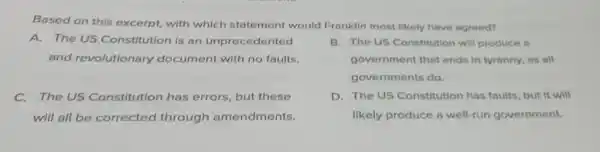 Based on this excerpt,with which statement would Franklin most likely have agreed?
A. The US Constitution is an unprecedented
and revolutionary document with no faults.
B. The US Constitution will produce a
government that ends in tyranny, as all
governments do.
The US Constitution has errors, but these
will all be corrected through amendments.
D. The US Constitution has faults but it will
likely produce a well-run government.