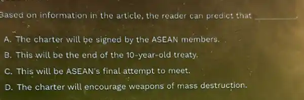 Based on information in the article, the reader can predict that __
A. The charter will be signed by the ASEAN members.
B. This will be the end of the 10-year-old treaty.
C. This will be ASEAN's final attempt to meet.
D. The charter will encourage weapons of mass destruction.