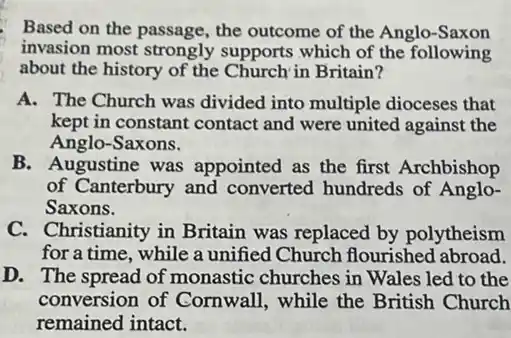 Based on the passage the outcome of the Anglo-Saxon
invasion most strongly supports which of the following
about the history of the Church in Britain?
A. The Church was divided into multiple dioceses that
kept in constant contact and were united against the
Anglo-Saxons.
B. Augustine was appointed as the first Archbishop
of Canterbury and converted hundreds of Anglo-
Saxons.
C. Christianity in Britain was replaced by polytheism
for a time, while a unified Church flourished abroad.
D. The spread of monastic churches in Wales led to the
conversion of Cornwall while the British Church
remained intact.