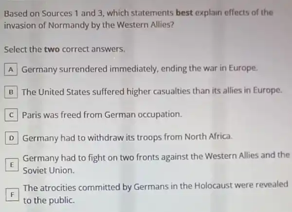 Based on Sources 1 and 3, which statements best explain effects of the
invasion of Normandy by the Western Allies?
Select the two correct answers.
A Germany surrendered immediately, ending the war in Europe.
B The United States suffered higher casualties than its allies in Europe.
C Paris was freed from German occupation.
D Germany had to withdraw its troops from North Africa.
E
Germany had to fight on two fronts against the Western Allies and the
Soviet Union
F
The atrocities committed by Germans in the Holocaust were revealed
F
to the public.