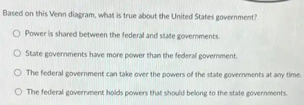 Based on this Venn diagram, what is true about the United States government?
Power is shared between the federal and state governments.
State governments have more power than the federal government.
The federal government can take over the powers of the state governments at any time.
The federal government holds powers that should belong to the state governments.