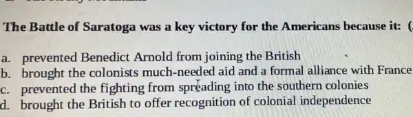 The Battle of Saratoga was a key victory for the Americans because it:
a. prevented Benedict Arnold from joining the British
b. brought the colonists much -needed aid and a formal alliance with France
c. prevented the fighting from sprilading into the southern colonies
d. brought the British to offer recognition of colonial independence