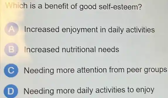 Which is a benefit of good self-esteem?
A Increased enjoyment in daily activities
B Increased nutritional needs
C Needing more attention from peer groups
D Needing more daily activities to enjoy