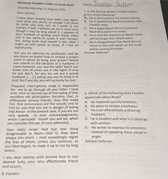 Benjamin Franklin's Letter to James Read
Saturday Morning, 17 August 1745
Dear Jemmy:
I have been reading your letter over again,
and, since you desire an answer I sit
to write you one yet, as I write in the
market, it will, I believe be but a short one,
though I may be long about it. I approve of
your method of writing one's mind,when
one is too warm to speak it with temper;
but, being quite cool myself in this affair, I
might as well speak as write, if I had an
opportunity.
Are you an attorney by profession, and do
you know no better how to choose a proper
court in which to bring your action?Would
you submit to the decision of a husband , a
cause between you and his wife? Don't you
know that all wives are in the right?It may
be you don't, for you are yet but a young
husband. [ldots ] advise you not to bring it to
trial; for, if you do, you will certainly be cast.
Frequent interruptions make it impossible
for me to go through all your letter. I have
only time to remind you of the saying of that
excellent old philosopher,Socrates, that, in
differences among friends, they that make
the first concessions are the wisest; and to
hint to you that you are in danger of losing
that honor in the present case, if you are not
very speedy in your acknowledgments,
which I persuade myself you will be, when
you consider the sex of your adversary.
Your visits never had but one thing
disagreeable in them-that is, they were
always too short. I shall exceedingly regret
the loss of them unless you continue, as
you have begun, to make it up to me by long
letters.
I am, dear Jemmy,with sincere love to our
dearest Suky, your very affectionate friend
B. Franklin.
1. In the first paragraph Franklin implies
which of the following?
A. He is distracted by the market activity.
B. He is agitated by Read's insistence that
Franklin reply.
C. He is angry about the circumstance
Read discusses in his letter.
D. He is sure his response to Read's letter
will be longer than Read's letter.
E. He is disappointed that Read did not
come to him and speak on the issue
before writing the letter.
Answer Defense:
2. Which of the following does Franklin
appreciate about Read?
A. He responds quickly to letters.
B. He plans to remain a bachelor.
C. He is an affectionate and loving
husband.
D. He is prudent and wise in is dealings
with women.
E. He writes to express his emotions
instead of speaking them aloud in
anger.
Answer Defense:
