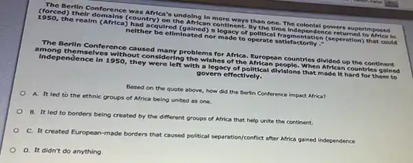 The Berlin Conference was Africa's undolng In more ways than one The colonlal powers superimposed
(forced) their domains (country) on the African continent. By the time Independence returned to Africa In
1950, the realm (Africa)had acquired (gained) a legacy of political fragmentation (seperation) that could
nelther be ellminated nor made to operate satisfactorlly ."
The Berlin Conference caused many problems for Africa. European countries divided up the continent
among themselves without considering the wishes of the African people.When African countries galned
Indep endence in 1950, they were left with a legacy of polltical divisions that made it hard for them to
govern effectively.
Based on the quote above, how did the Berlin Conference impact Africa?
A. It led to the ethnic groups of Africa being united as one.
B. It led to borders being created by the different groups of Africa that help unite the continent.
C. It created European
-made borders that caused political separation/conflict after Africa gained independence
D. It didn't do anything.