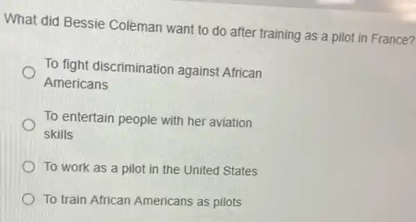 What did Bessie Colèman want to do after training as a pilot in France?
To fight discrimination against African
Americans
To entertain people with her aviation
skills
To work as a pilot in the United States
To train African Americans as pilots