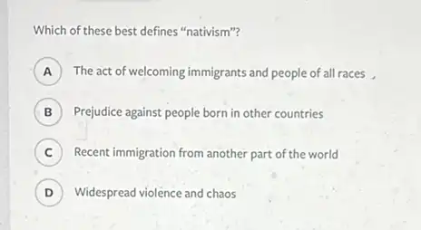 Which of these best defines "nativism"?
A ) The act of welcoming immigrants and people of all races,
B ) Prejudice against people born in other countries B
C Recent immigration from another part of the world 6
D ) Widespread violence and chaos