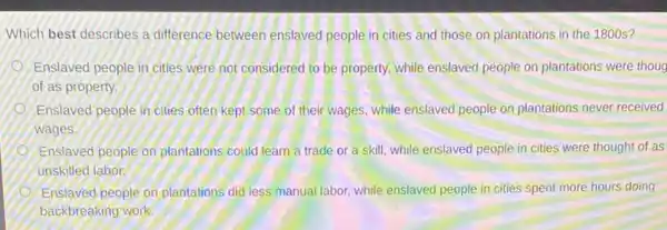 Which best describes a difference between enslaved people in cities and those on plantations in the 1800 s?
Enslaved people in cities were not considered to be property, while enslaved people on plantations were thoug
of as property.
Enslaved people in cities often kept some of their wages, while enslaved people on plantations never received
wages.
Enslaved people on plantations could learn a trade or a skill, while enslaved people in cities were thought of as
unskilled labor.
Enslaved people on plantations did less manual labor while enslaved people in cities spent more hours doing
backbreaking work.