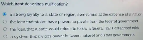 Which best describes nullification?
C a strong loyalty to a state or region sometimes at the expense of a nation
the idea that states have powers separate from the federal government
the idea that a state could refuse to follow a federal law it disagreed with
a system that divides power between national and state governments