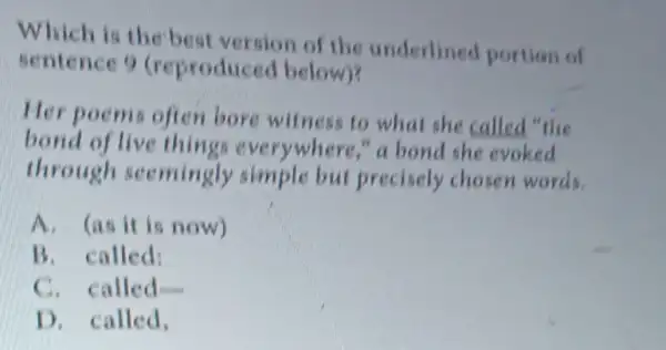 Which is the best version of the underlined portion of
sentence 9 (reproduced below)?
Her poems often bore witness to what she called "the
bond of live things everywhere," a bond she evoked
through seemingly simple but precisely chosen words.
A. (as it is now)
B. called:
C. called
D. called.